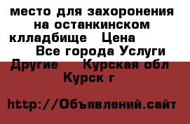 место для захоронения на останкинском клладбище › Цена ­ 1 000 000 - Все города Услуги » Другие   . Курская обл.,Курск г.